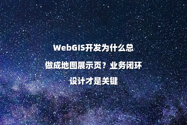 WebGIS开发为什么总做成地图展示页？业务闭环设计才是关键