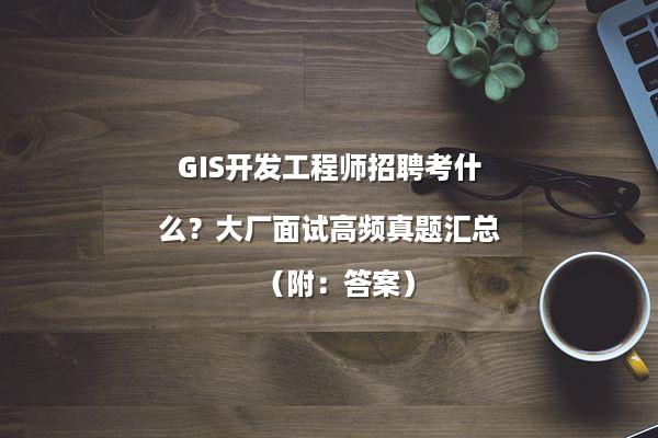 GIS开发工程师招聘考什么？大厂面试高频真题汇总（附：答案）