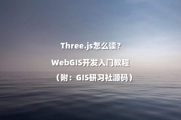 Three.js怎么读？WebGIS开发入门教程（附：GIS研习社源码）