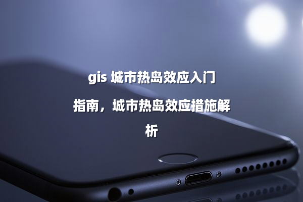 gis 城市热岛效应入门指南，城市热岛效应措施解析