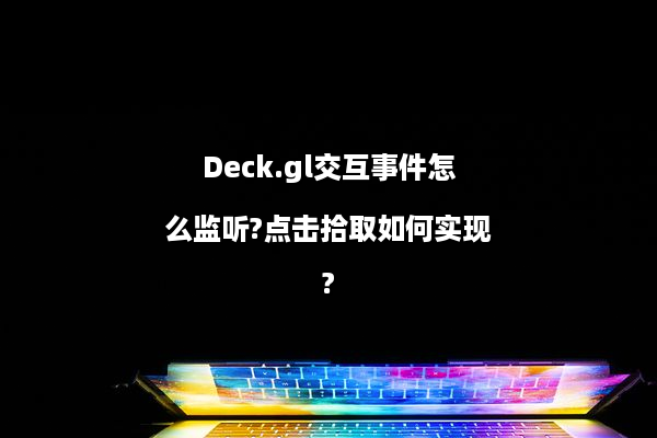 Deck.gl交互事件怎么监听?点击拾取如何实现?