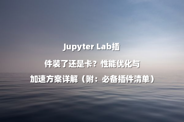 Jupyter Lab插件装了还是卡?性能优化与加速方案详解(附:必备插件清单)