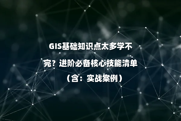 GIS基础知识点太多学不完？进阶必备核心技能清单（含：实战案例）
