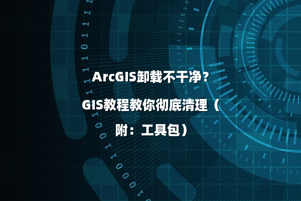 ArcGIS卸载不干净？GIS教程教你彻底清理（附：工具包）