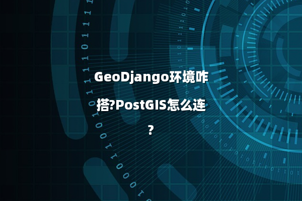 GeoDjango环境咋搭?PostGIS怎么连?