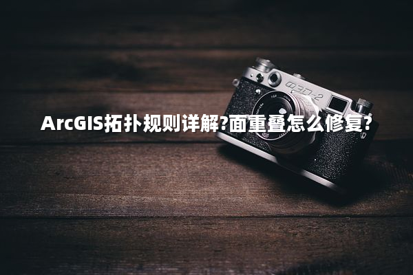 ArcGIS拓扑规则详解?面重叠怎么修复?