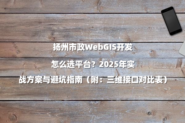 扬州市政WebGIS开发怎么选平台？2025年实战方案与避坑指南（附：三维接口对比表）