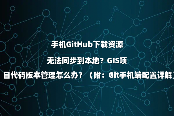手机GitHub下载资源无法同步到本地？GIS项目代码版本管理怎么办？（附：Git手机端配置详解）