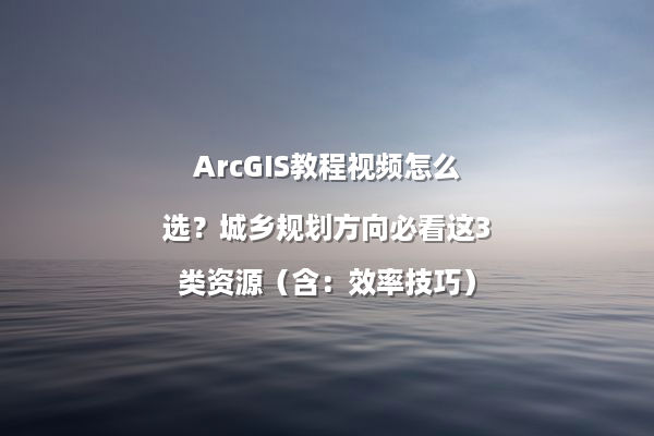 ArcGIS教程视频怎么选？城乡规划方向必看这3类资源（含：效率技巧）