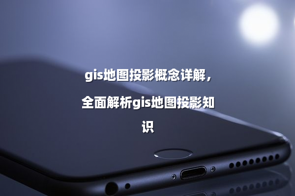 gis地图投影概念详解，全面解析gis地图投影知识