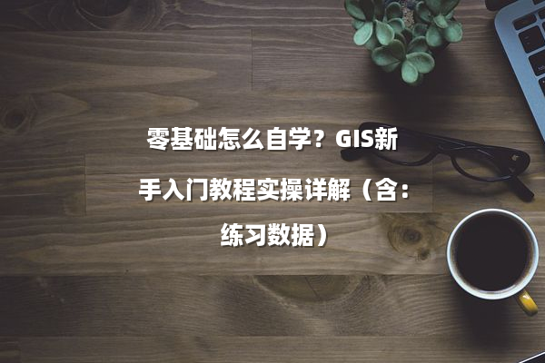 零基础怎么自学？GIS新手入门教程实操详解（含：练习数据）