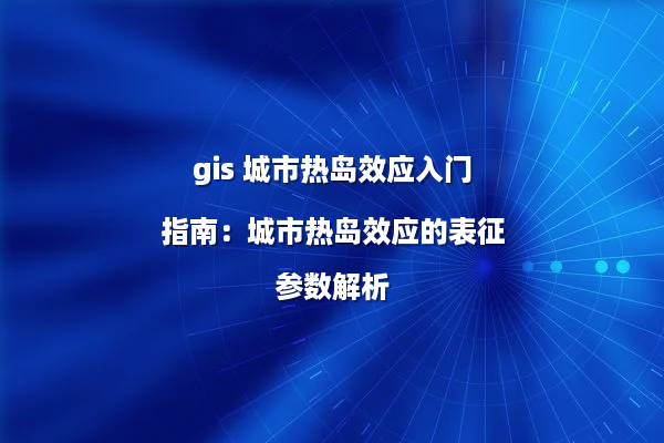 gis 城市热岛效应入门指南：城市热岛效应的表征参数解析