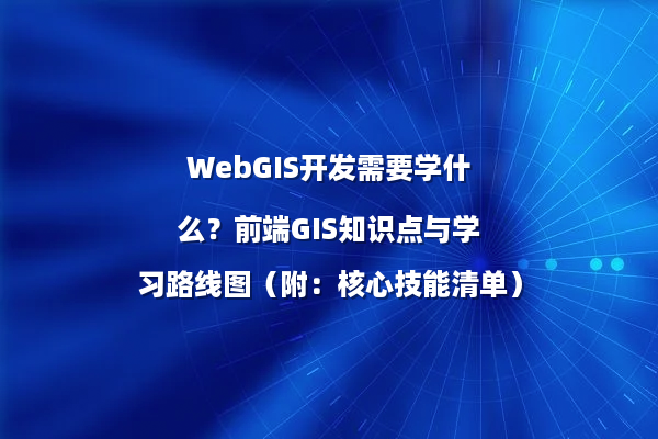 WebGIS开发需要学什么？前端GIS知识点与学习路线图（附：核心技能清单）