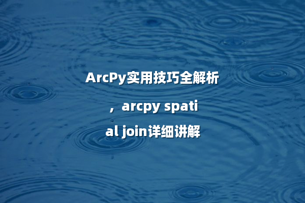 ArcPy实用技巧全解析，arcpy spatial join详细讲解