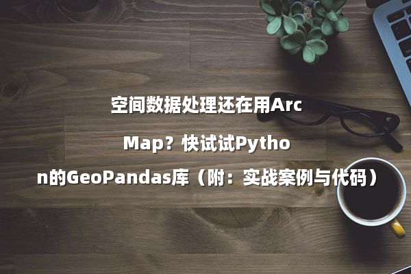 空间数据处理还在用ArcMap？快试试Python的GeoPandas库（附：实战案例与代码）