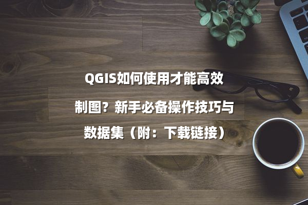 QGIS如何使用才能高效制图？新手必备操作技巧与数据集（附：下载链接）