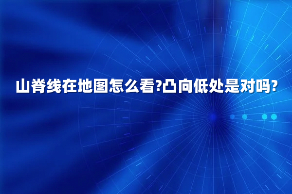 山脊线在地图怎么看?凸向低处是对吗?