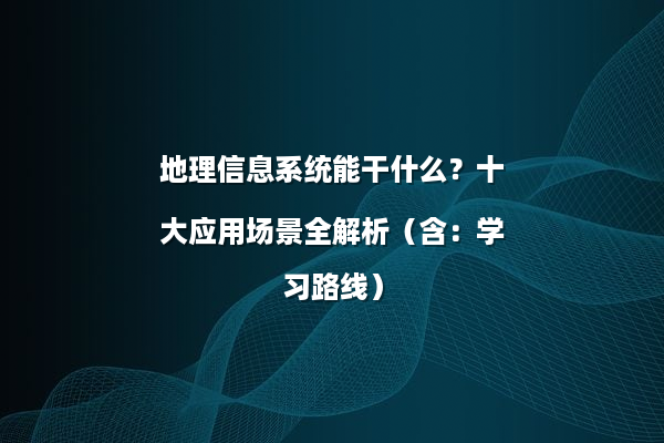 地理信息系统能干什么？十大应用场景全解析（含：学习路线）
