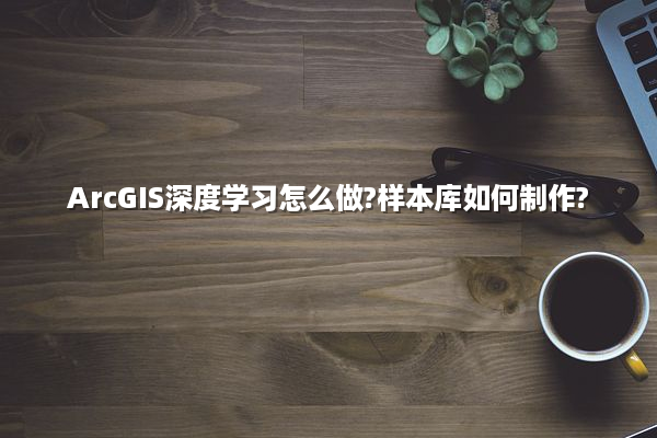 ArcGIS深度学习怎么做?样本库如何制作?