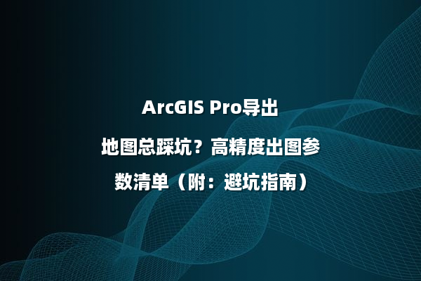 ArcGIS Pro导出地图总踩坑？高精度出图参数清单（附：避坑指南）