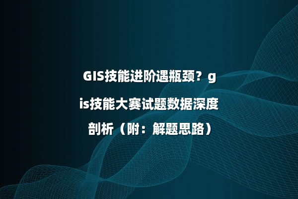 GIS技能进阶遇瓶颈？gis技能大赛试题数据深度剖析（附：解题思路）
