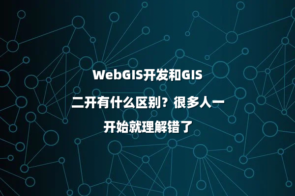 WebGIS开发和GIS二开有什么区别？很多人一开始就理解错了