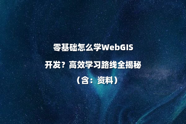 零基础怎么学WebGIS开发？高效学习路线全揭秘（含：资料）
