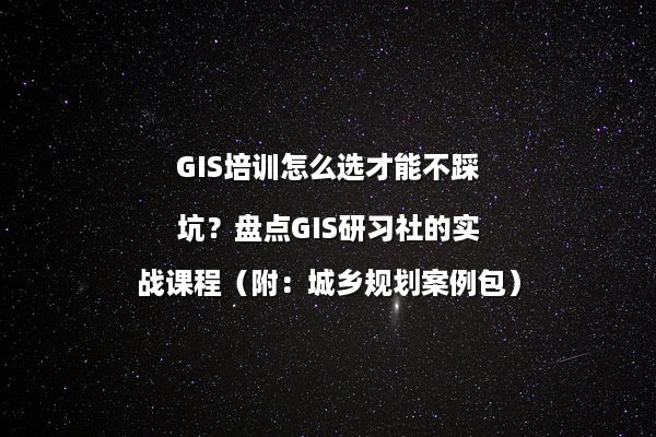 GIS培训怎么选才能不踩坑？盘点GIS研习社的实战课程（附：城乡规划案例包）