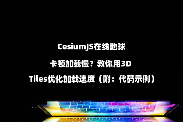 CesiumJS在线地球卡顿加载慢？教你用3D Tiles优化加载速度（附：代码示例）