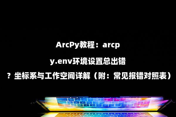 ArcPy教程：arcpy.env环境设置总出错？坐标系与工作空间详解（附：常见报错对照表）