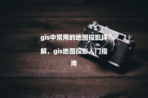 gis中常用的地图投影详解，gis地图投影入门指南