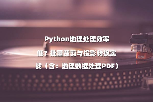 Python地理处理效率低？批量裁剪与投影转换实战（含：地理数据处理PDF）