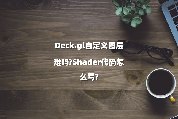 Deck.gl自定义图层难吗?Shader代码怎么写?