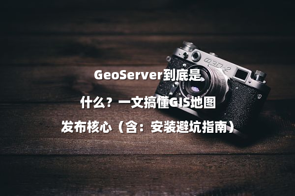 GeoServer到底是什么？一文搞懂GIS地图发布核心（含：安装避坑指南）