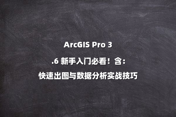 ArcGIS Pro 3.6 新手入门必看！含：快速出图与数据分析实战技巧