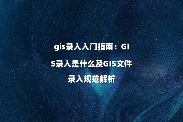 gis录入入门指南：GIS录入是什么及GIS文件录入规范解析
