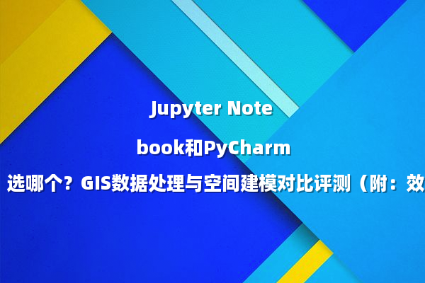 Jupyter Notebook和PyCharm选哪个？GIS数据处理与空间建模对比评测（附：效率翻倍指南）