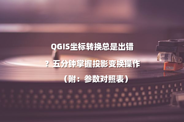 QGIS坐标转换总是出错？五分钟掌握投影变换操作（附：参数对照表）