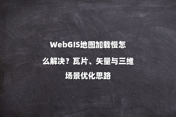 WebGIS地图加载慢怎么解决？瓦片、矢量与三维场景优化思路