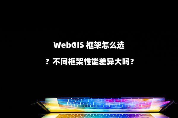 WebGIS 框架怎么选？不同框架性能差异大吗？