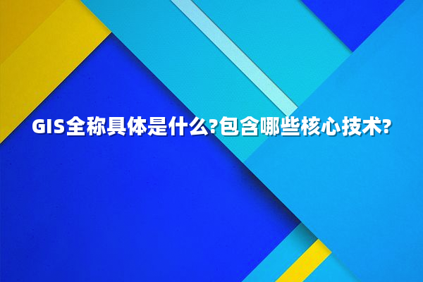 GIS全称具体是什么?包含哪些核心技术?
