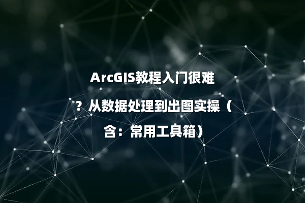 ArcGIS教程入门很难？从数据处理到出图实操（含：常用工具箱）