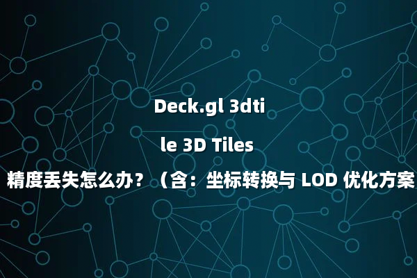Deck.gl 3dtile 3D Tiles 精度丢失怎么办？（含：坐标转换与 LOD 优化方案）