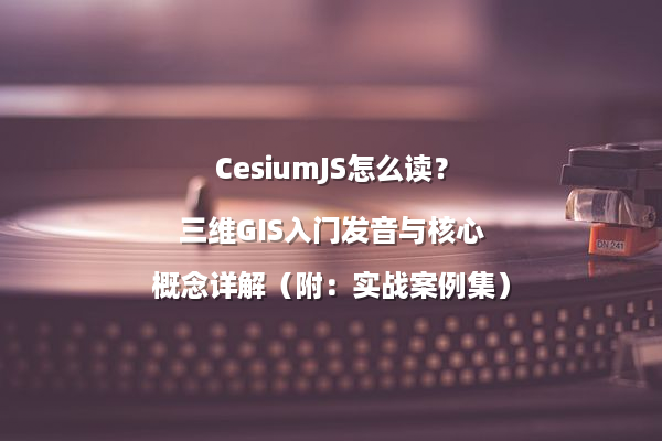 CesiumJS怎么读？三维GIS入门发音与核心概念详解（附：实战案例集）