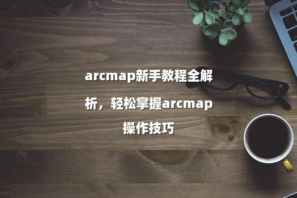 arcmap新手教程全解析，轻松掌握arcmap操作技巧
