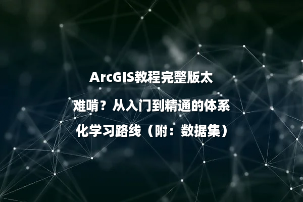 ArcGIS教程完整版太难啃？从入门到精通的体系化学习路线（附：数据集）