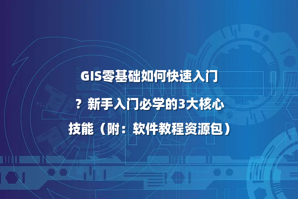 GIS零基础如何快速入门？新手入门必学的3大核心技能（附：软件教程资源包）