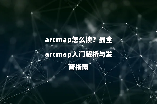arcmap怎么读？最全arcmap入门解析与发音指南