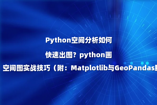 Python空间分析如何快速出图？python画空间图实战技巧（附：Matplotlib与GeoPandas脚本）