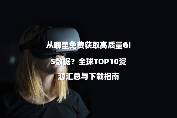从哪里免费获取高质量GIS数据？全球TOP10资源汇总与下载指南